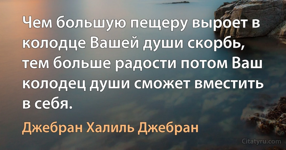 Чем большую пещеру выроет в колодце Вашей души скорбь, тем больше радости потом Ваш колодец души сможет вместить в себя. (Джебран Халиль Джебран)