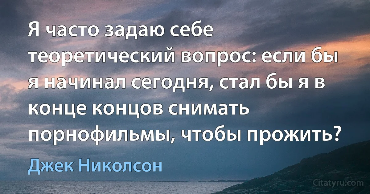 Я часто задаю себе теоретический вопрос: если бы я начинал сегодня, стал бы я в конце концов снимать порнофильмы, чтобы прожить? (Джек Николсон)