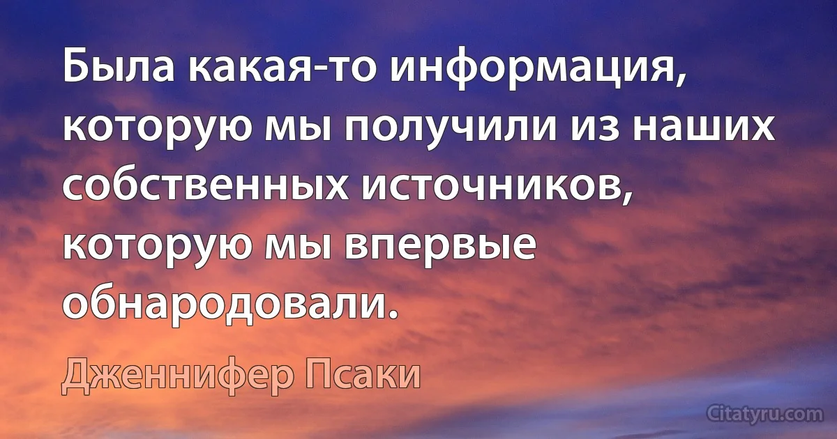 Была какая-то информация, которую мы получили из наших собственных источников, которую мы впервые обнародовали. (Дженнифер Псаки)