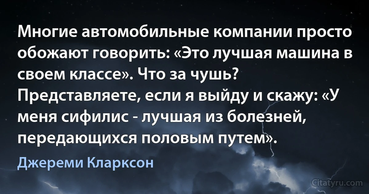 Многие автомобильные компании просто обожают говорить: «Это лучшая машина в своем классе». Что за чушь? Представляете, если я выйду и скажу: «У меня сифилис - лучшая из болезней, передающихся половым путем». (Джереми Кларксон)