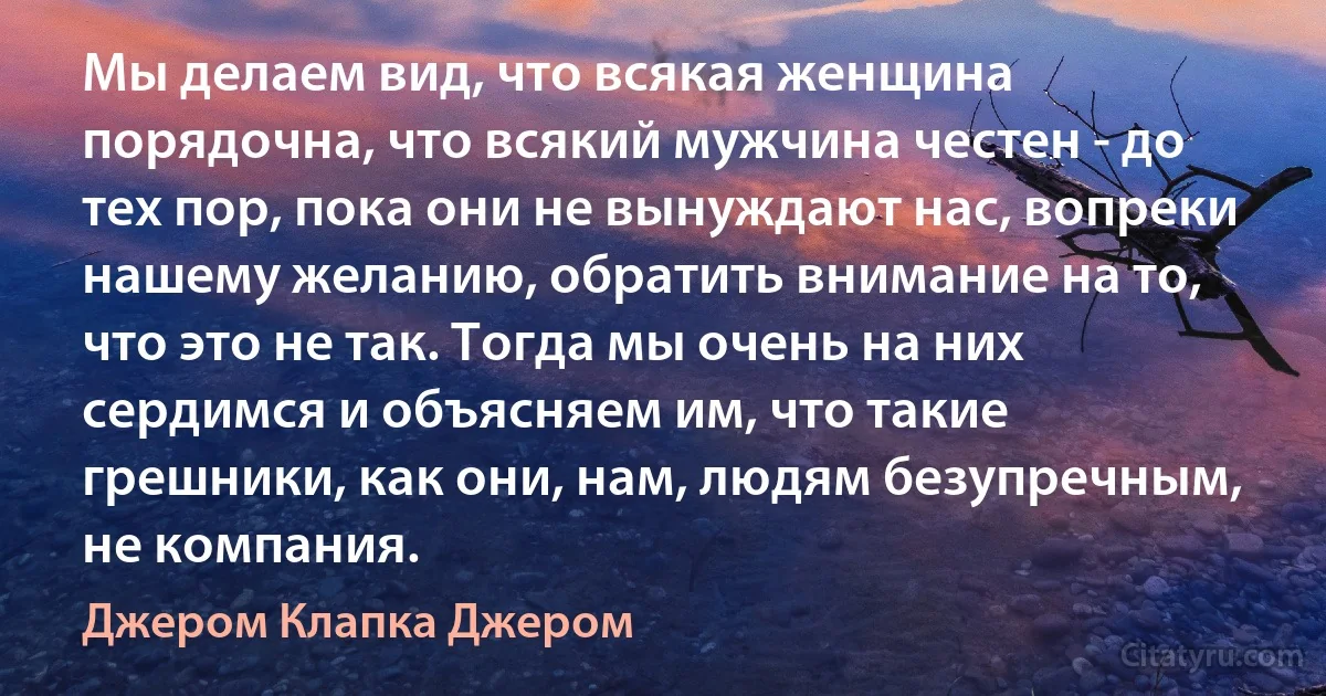 Мы делаем вид, что всякая женщина порядочна, что всякий мужчина честен - до тех пор, пока они не вынуждают нас, вопреки нашему желанию, обратить внимание на то, что это не так. Тогда мы очень на них сердимся и объясняем им, что такие грешники, как они, нам, людям безупречным, не компания. (Джером Клапка Джером)