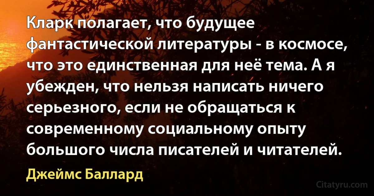 Кларк полагает, что будущее фантастической литературы - в космосе, что это единственная для неё тема. А я убежден, что нельзя написать ничего серьезного, если не обращаться к современному социальному опыту большого числа писателей и читателей. (Джеймс Баллард)