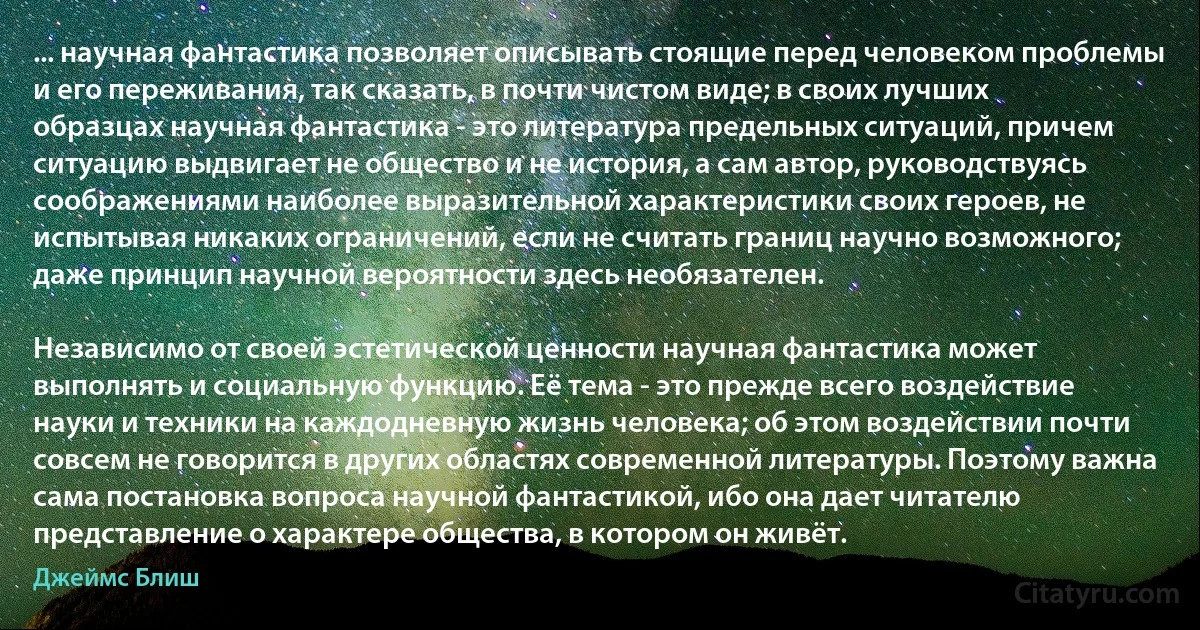 ... научная фантастика позволяет описывать стоящие перед человеком проблемы и его переживания, так сказать, в почти чистом виде; в своих лучших образцах научная фантастика - это литература предельных ситуаций, причем ситуацию выдвигает не общество и не история, а сам автор, руководствуясь соображениями наиболее выразительной характеристики своих героев, не испытывая никаких ограничений, если не считать границ научно возможного; даже принцип научной вероятности здесь необязателен.

Независимо от своей эстетической ценности научная фантастика может выполнять и социальную функцию. Её тема - это прежде всего воздействие науки и техники на каждодневную жизнь человека; об этом воздействии почти совсем не говорится в других областях современной литературы. Поэтому важна сама постановка вопроса научной фантастикой, ибо она дает читателю представление о характере общества, в котором он живёт. (Джеймс Блиш)