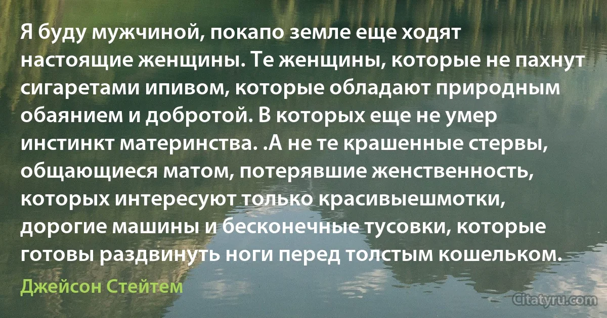 Я буду мужчиной, покапо земле еще ходят настоящие женщины. Те женщины, которые не пахнут сигаретами ипивом, которые обладают природным обаянием и добротой. В которых еще не умер инстинкт материнства. .А не те крашенные стервы, общающиеся матом, потерявшие женственность, которых интересуют только красивыешмотки, дорогие машины и бесконечные тусовки, которые готовы раздвинуть ноги перед толстым кошельком. (Джейсон Стейтем)