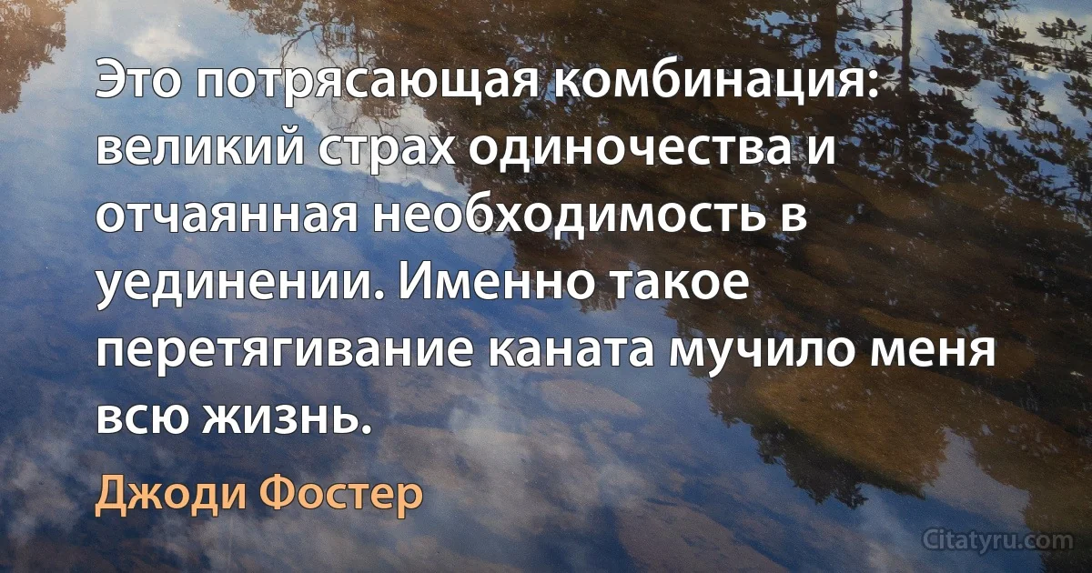 Это потрясающая комбинация: великий страх одиночества и отчаянная необходимость в уединении. Именно такое перетягивание каната мучило меня всю жизнь. (Джоди Фостер)