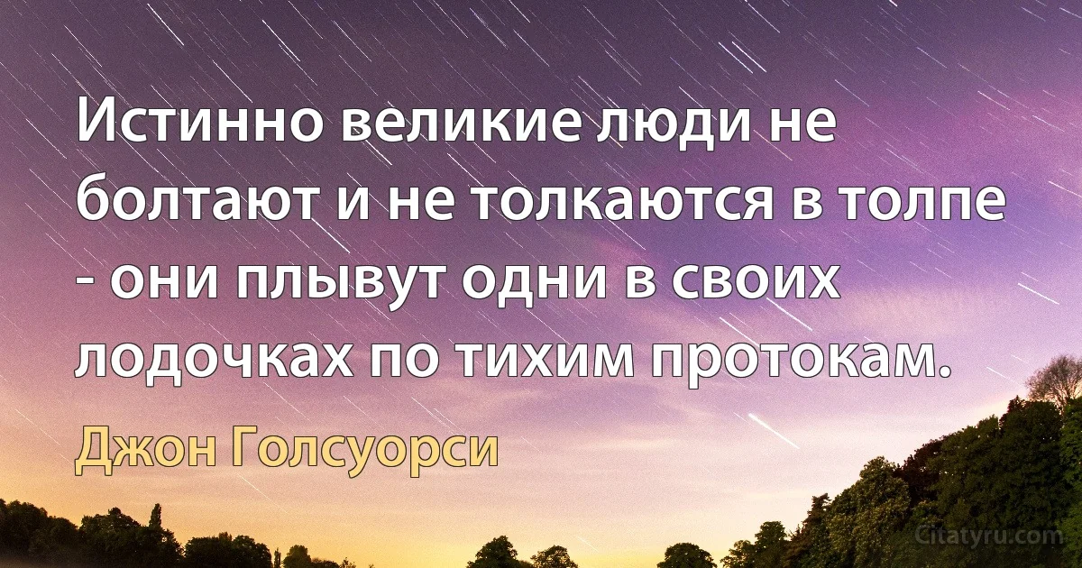 Истинно великие люди не болтают и не толкаются в толпе - они плывут одни в своих лодочках по тихим протокам. (Джон Голсуорси)