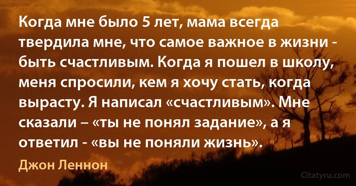 Когда мне было 5 лет, мама всегда твердила мне, что самое важное в жизни - быть счастливым. Когда я пошел в школу, меня спросили, кем я хочу стать, когда вырасту. Я написал «счастливым». Мне сказали – «ты не понял задание», а я ответил - «вы не поняли жизнь». (Джон Леннон)