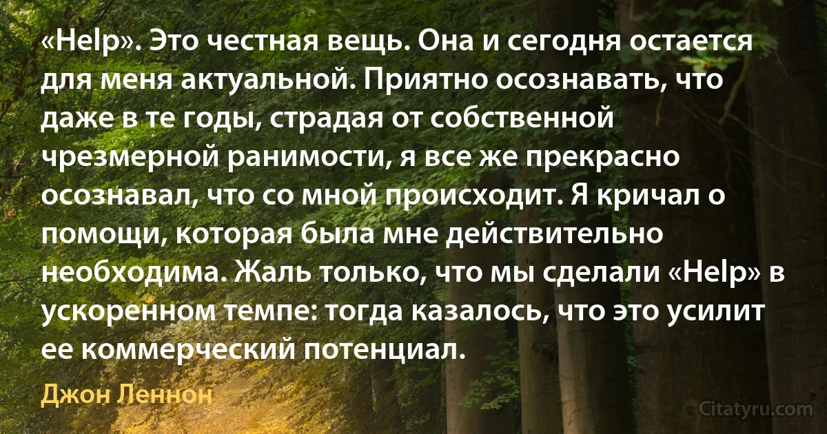 «Help». Это честная вещь. Она и сегодня остается для меня актуальной. Приятно осознавать, что даже в те годы, страдая от собственной чрезмерной ранимости, я все же прекрасно осознавал, что со мной происходит. Я кричал о помощи, которая была мне действительно необходима. Жаль только, что мы сделали «Help» в ускоренном темпе: тогда казалось, что это усилит ее коммерческий потенциал. (Джон Леннон)