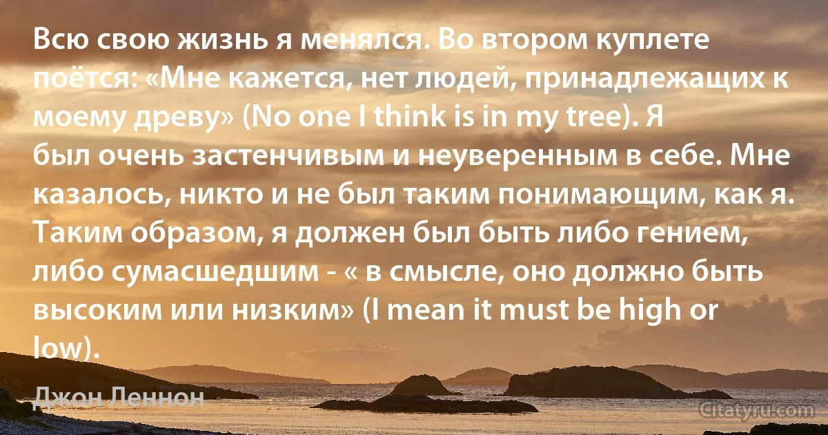 Всю свою жизнь я менялся. Во втором куплете поётся: «Мне кажется, нет людей, принадлежащих к моему древу» (No one I think is in my tree). Я был очень застенчивым и неуверенным в себе. Мне казалось, никто и не был таким понимающим, как я. Таким образом, я должен был быть либо гением, либо сумасшедшим - « в смысле, оно должно быть высоким или низким» (I mean it must be high or low). (Джон Леннон)