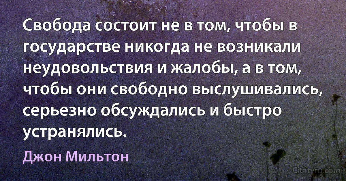 Свобода состоит не в том, чтобы в государстве никогда не возникали неудовольствия и жалобы, а в том, чтобы они свободно выслушивались, серьезно обсуждались и быстро устранялись. (Джон Мильтон)