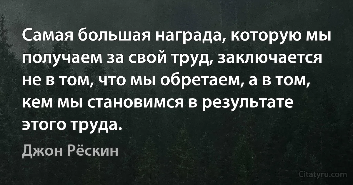 Самая большая награда, которую мы получаем за свой труд, заключается не в том, что мы обретаем, а в том, кем мы становимся в результате этого труда. (Джон Рёскин)