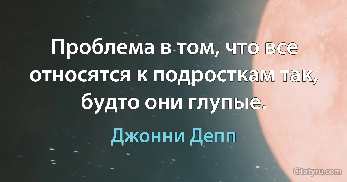 Проблема в том, что все относятся к подросткам так, будто они глупые. (Джонни Депп)