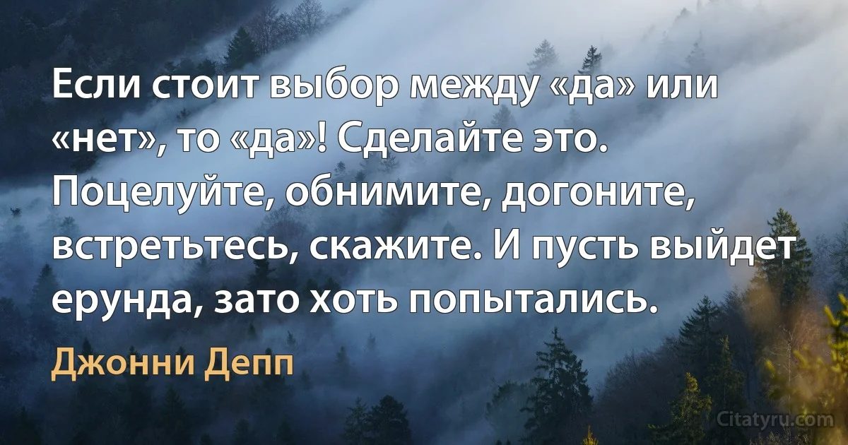 Если стоит выбор между «да» или «нет», то «да»! Сделайте это. Поцелуйте, обнимите, догоните, встретьтесь, скажите. И пусть выйдет ерунда, зато хоть попытались. (Джонни Депп)