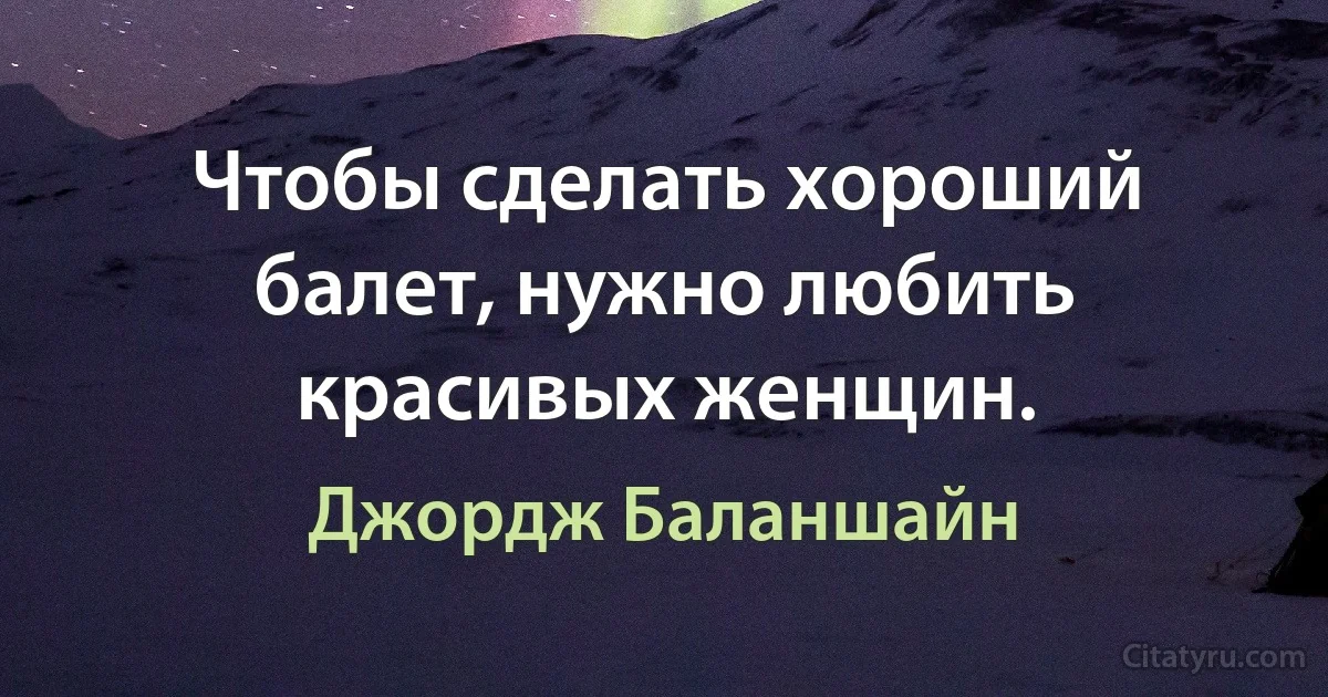 Чтобы сделать хороший балет, нужно любить красивых женщин. (Джордж Баланшайн)