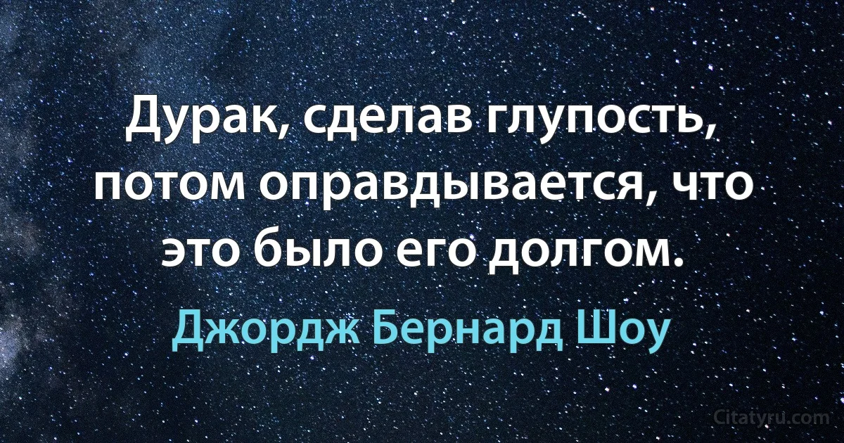 Дурак, сделав глупость, потом оправдывается, что это было его долгом. (Джордж Бернард Шоу)