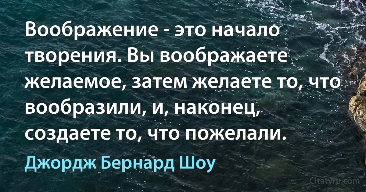 Воображение - это начало творения. Вы воображаете желаемое, затем желаете то, что вообразили, и, наконец, создаете то, что пожелали. (Джордж Бернард Шоу)