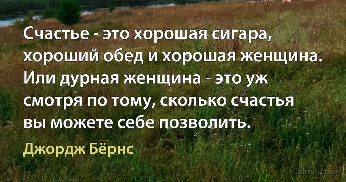 Счастье - это хорошая сигара, хороший обед и хорошая женщина. Или дурная женщина - это уж смотря по тому, сколько счастья вы можете себе позволить. (Джордж Бёрнс)