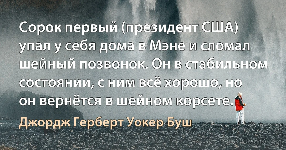 Сорок первый (президент США) упал у себя дома в Мэне и сломал шейный позвонок. Он в стабильном состоянии, с ним всё хорошо, но он вернётся в шейном корсете. (Джордж Герберт Уокер Буш)