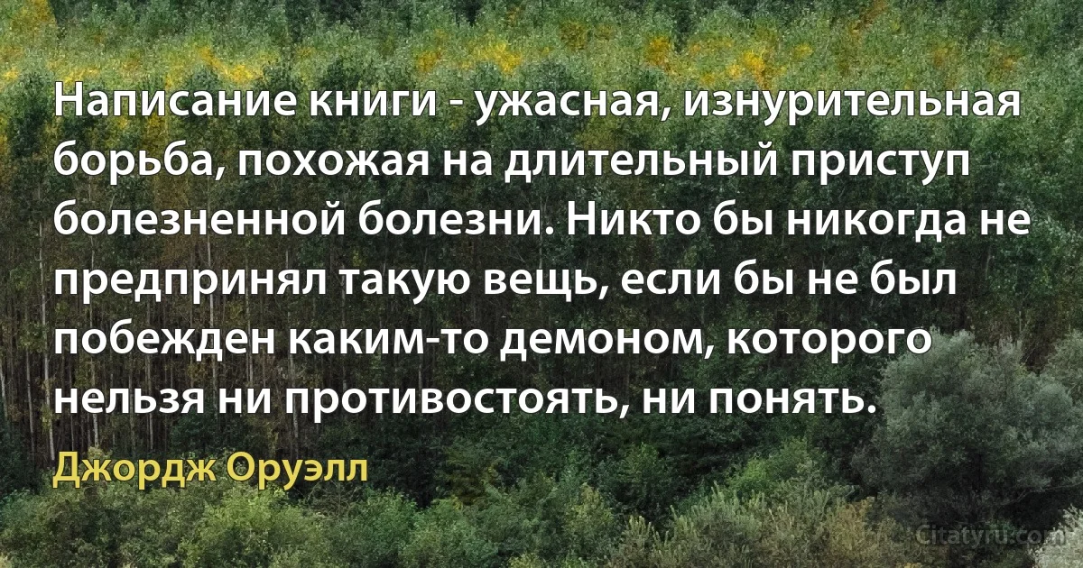 Написание книги - ужасная, изнурительная борьба, похожая на длительный приступ болезненной болезни. Никто бы никогда не предпринял такую вещь, если бы не был побежден каким-то демоном, которого нельзя ни противостоять, ни понять. (Джордж Оруэлл)