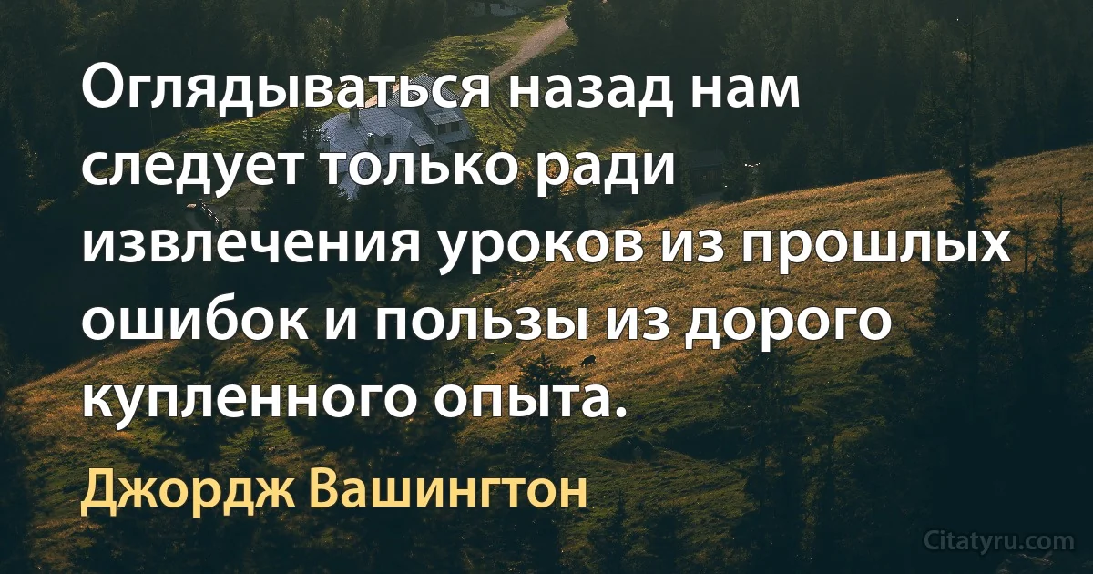 Оглядываться назад нам следует только ради извлечения уроков из прошлых ошибок и пользы из дорого купленного опыта. (Джордж Вашингтон)