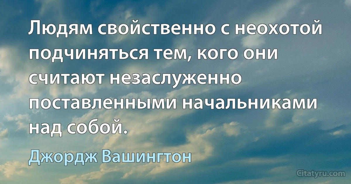 Людям свойственно с неохотой подчиняться тем, кого они считают незаслуженно поставленными начальниками над собой. (Джордж Вашингтон)