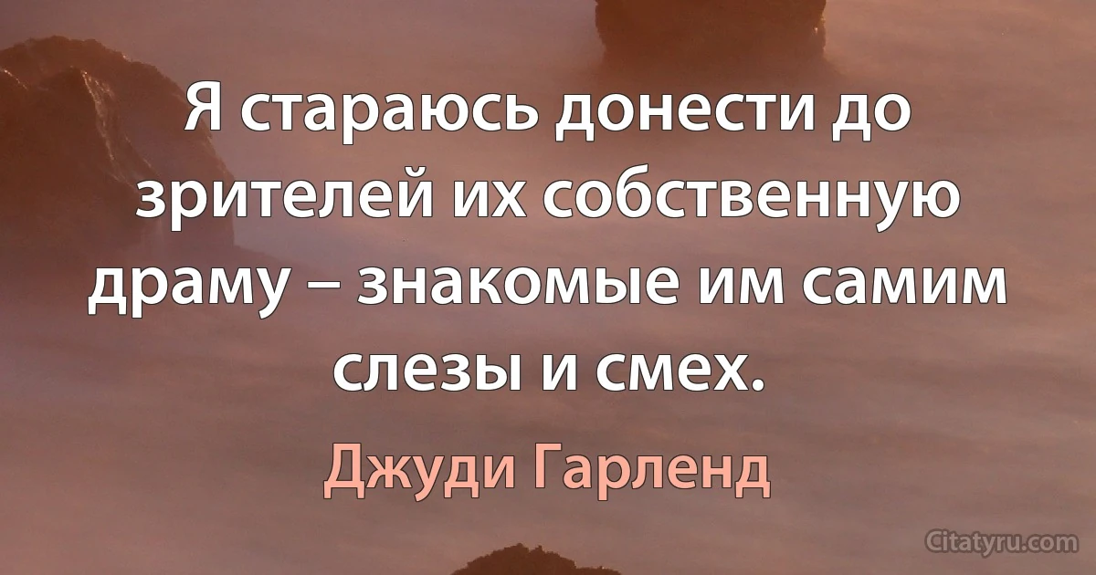 Я стараюсь донести до зрителей их собственную драму – знакомые им самим слезы и смех. (Джуди Гарленд)