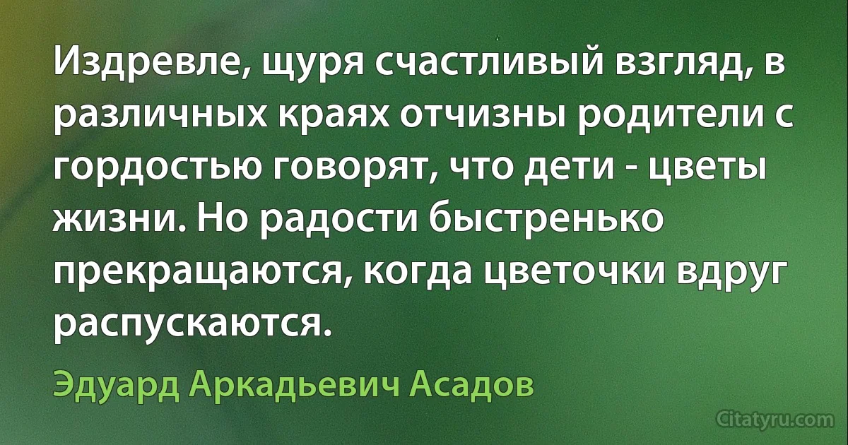 Издревле, щуря счастливый взгляд, в различных краях отчизны родители с гордостью говорят, что дети - цветы жизни. Но радости быстренько прекращаются, когда цветочки вдруг распускаются. (Эдуард Аркадьевич Асадов)