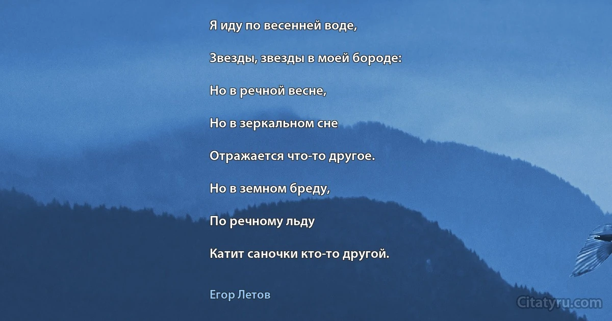 Я иду по весенней воде,

Звезды, звезды в моей бороде:

Но в речной весне,

Но в зеркальном сне

Отражается что-то другое.

Но в земном бреду,

По речному льду

Катит саночки кто-то другой. (Егор Летов)