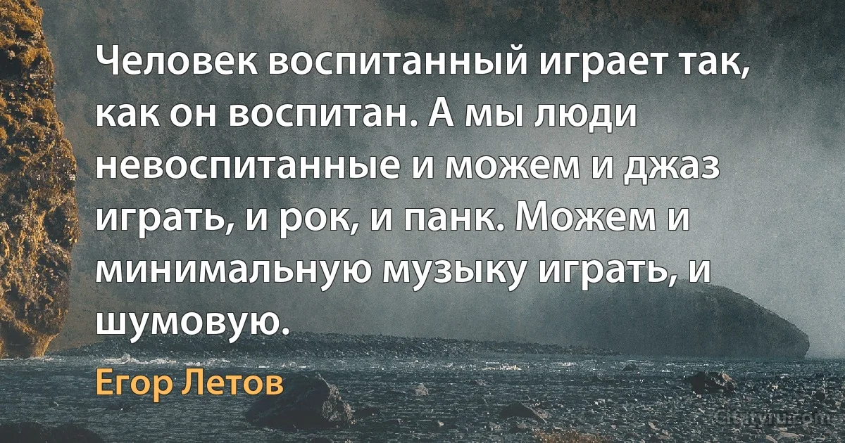 Человек воспитанный играет так, как он воспитан. А мы люди невоспитанные и можем и джаз играть, и рок, и панк. Можем и минимальную музыку играть, и шумовую. (Егор Летов)