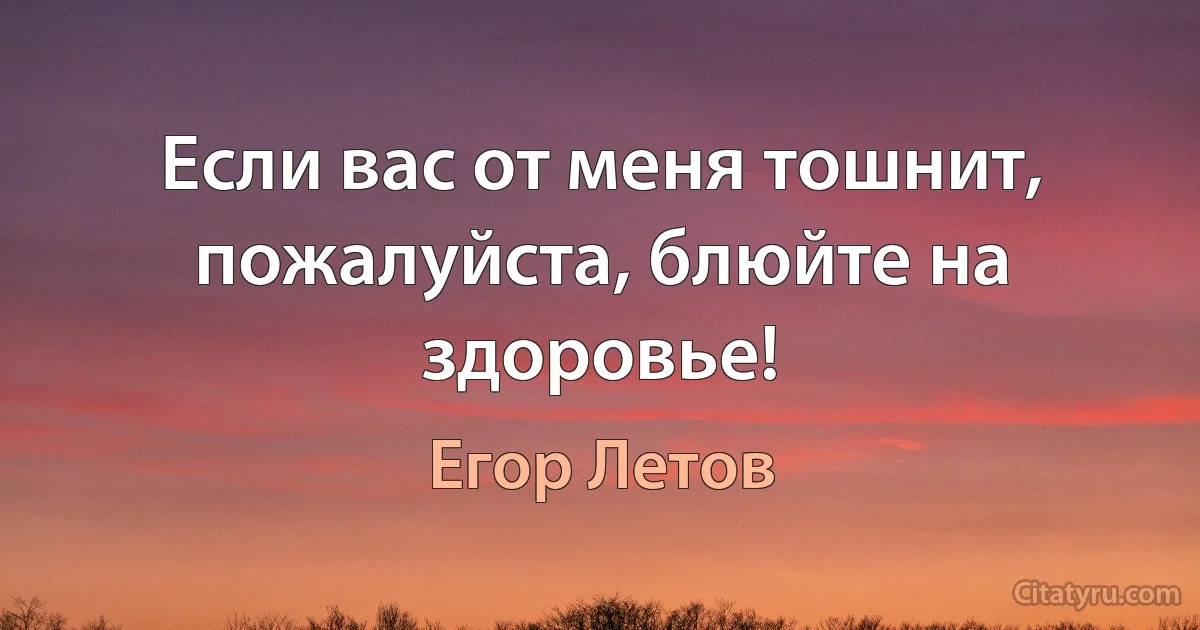 Если вас от меня тошнит, пожалуйста, блюйте на здоровье! (Егор Летов)