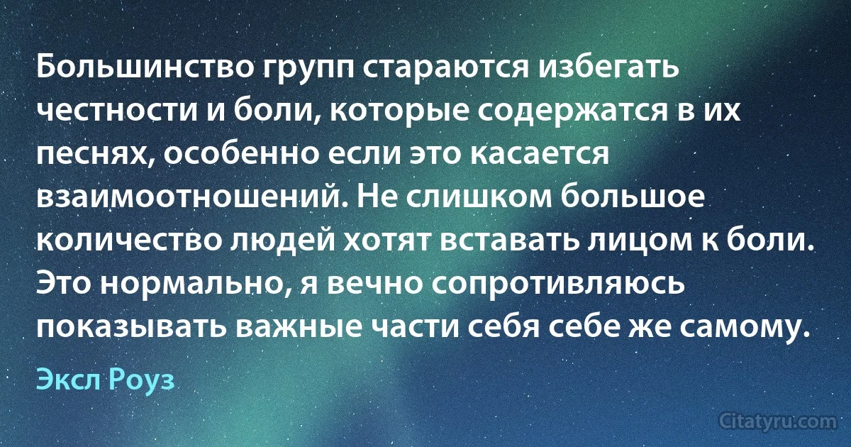 Большинство групп стараются избегать честности и боли, которые содержатся в их песнях, особенно если это касается взаимоотношений. Не слишком большое количество людей хотят вставать лицом к боли. Это нормально, я вечно сопротивляюсь показывать важные части себя себе же самому. (Эксл Роуз)