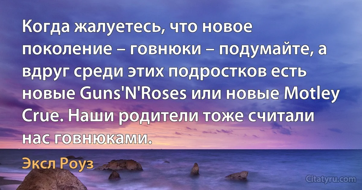 Когда жалуетесь, что новое поколение – говнюки – подумайте, а вдруг среди этих подростков есть новые Guns'N'Roses или новые Motley Crue. Наши родители тоже считали нас говнюками. (Эксл Роуз)