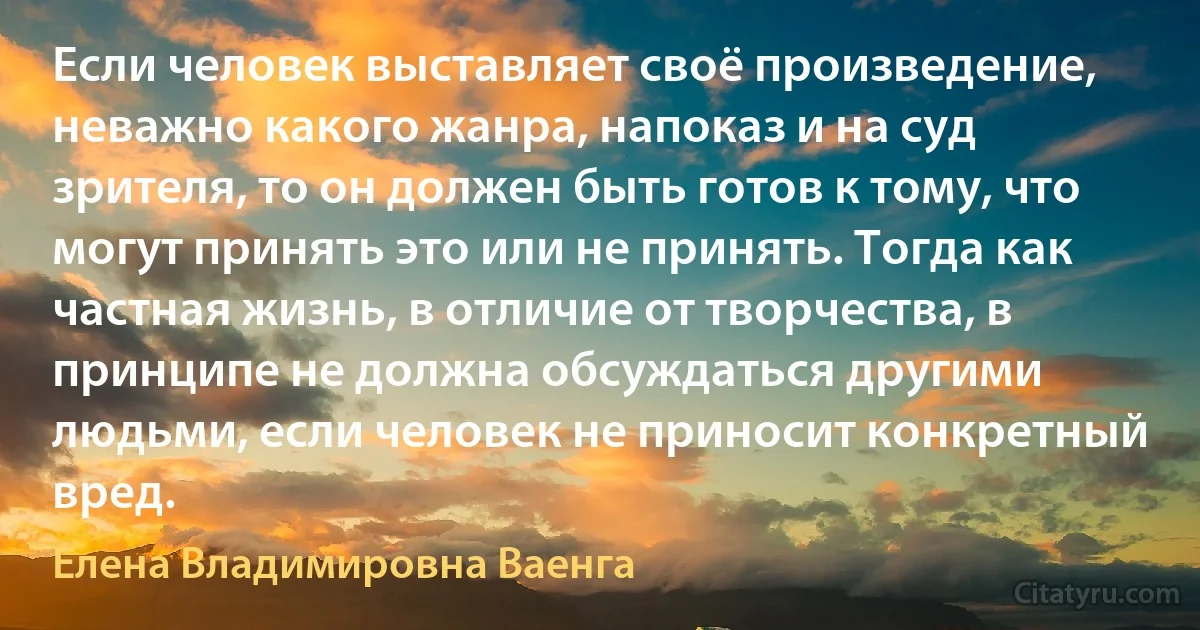 Если человек выставляет своё произведение, неважно какого жанра, напоказ и на суд зрителя, то он должен быть готов к тому, что могут принять это или не принять. Тогда как частная жизнь, в отличие от творчества, в принципе не должна обсуждаться другими людьми, если человек не приносит конкретный вред. (Елена Владимировна Ваенга)