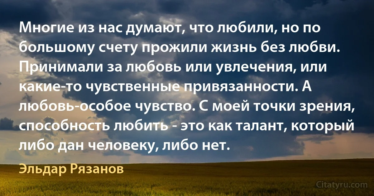 Многие из нас думают, что любили, но по большому счету прожили жизнь без любви. Принимали за любовь или увлечения, или какие-то чувственные привязанности. А любовь-особое чувство. С моей точки зрения, способность любить - это как талант, который либо дан человеку, либо нет. (Эльдар Рязанов)