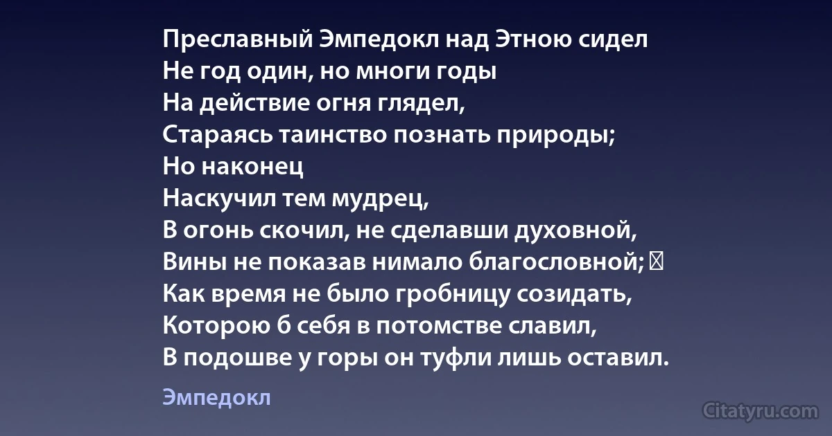 Преславный Эмпедокл над Этною сидел
Не год один, но многи годы
На действие огня глядел,
Стараясь таинство познать природы;
Но наконец
Наскучил тем мудрец,
В огонь скочил, не сделавши духовной,
Вины не показав нимало благословной; ―
Как время не было гробницу созидать,
Которою б себя в потомстве славил,
В подошве у горы он туфли лишь оставил. (Эмпедокл)