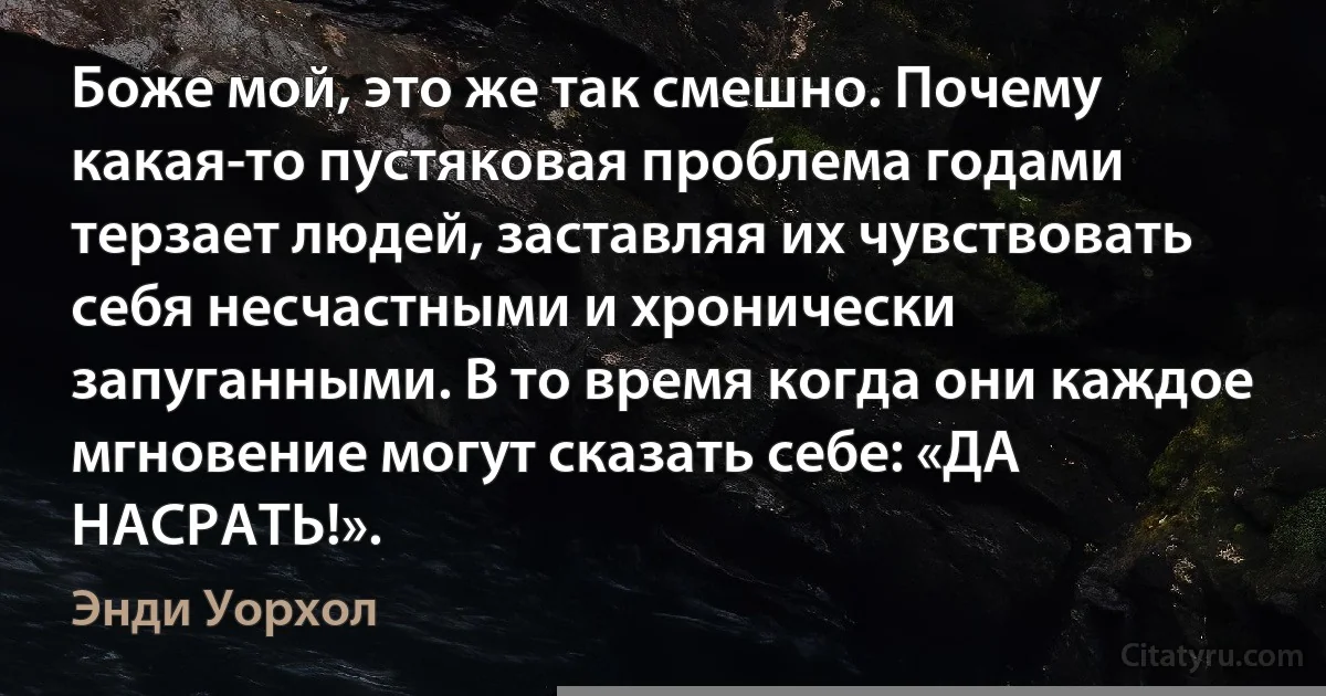 Боже мой, это же так смешно. Почему какая-то пустяковая проблема годами терзает людей, заставляя их чувствовать себя несчастными и хронически запуганными. В то время когда они каждое мгновение могут сказать себе: «ДА НАСРАТЬ!». (Энди Уорхол)