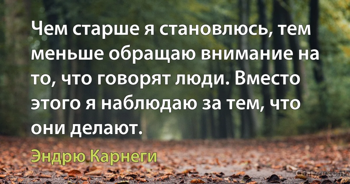 Чем старше я становлюсь, тем меньше обращаю внимание на то, что говорят люди. Вместо этого я наблюдаю за тем, что они делают. (Эндрю Карнеги)