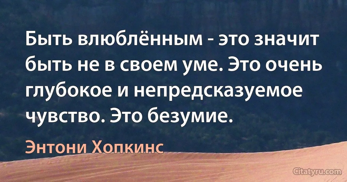 Быть влюблённым - это значит быть не в своем уме. Это очень глубокое и непредсказуемое чувство. Это безумие. (Энтони Хопкинс)