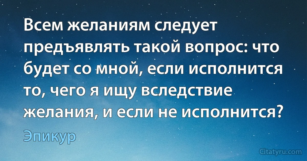 Всем желаниям следует предъявлять такой вопрос: что будет со мной, если исполнится то, чего я ищу вследствие желания, и если не исполнится? (Эпикур)