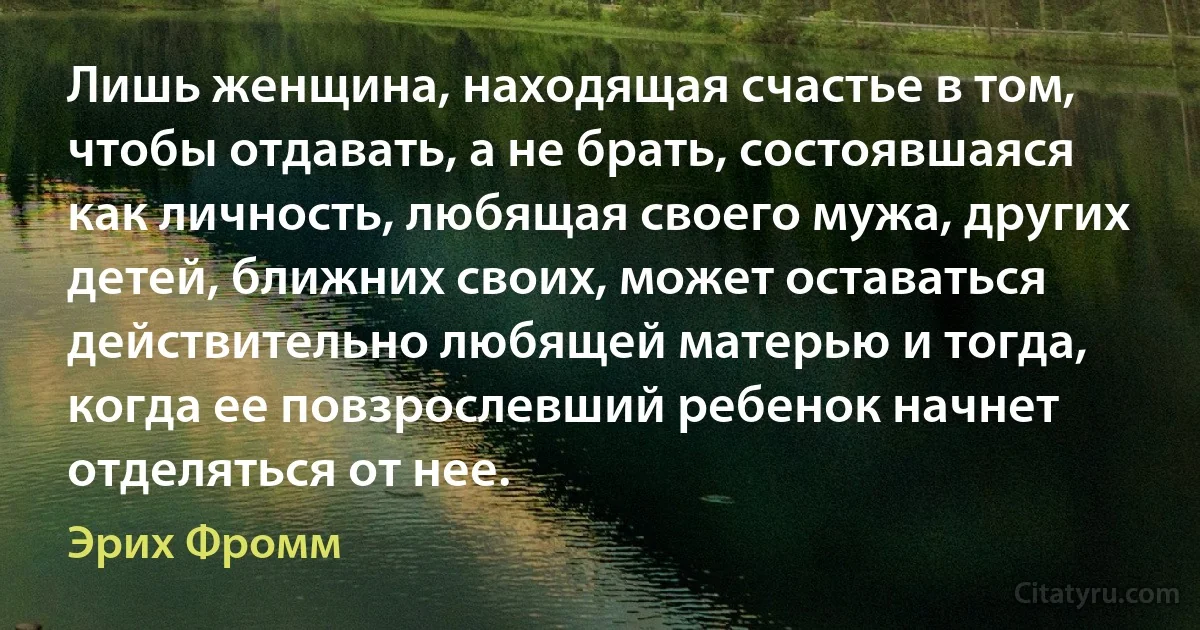 Лишь женщина, находящая счастье в том, чтобы отдавать, а не брать, состоявшаяся как личность, любящая своего мужа, других детей, ближних своих, может оставаться действительно любящей матерью и тогда, когда ее повзрослевший ребенок начнет отделяться от нее. (Эрих Фромм)