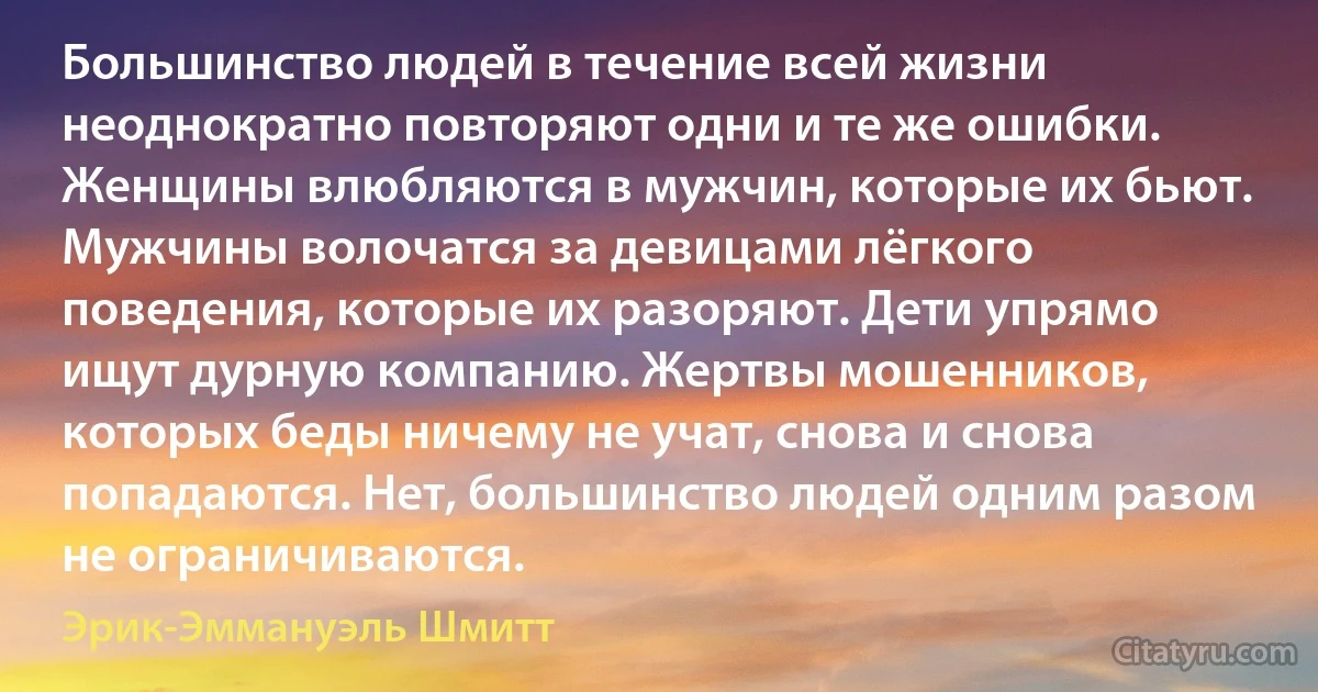 Большинство людей в течение всей жизни неоднократно повторяют одни и те же ошибки. Женщины влюбляются в мужчин, которые их бьют. Мужчины волочатся за девицами лёгкого поведения, которые их разоряют. Дети упрямо ищут дурную компанию. Жертвы мошенников, которых беды ничему не учат, снова и снова попадаются. Нет, большинство людей одним разом не ограничиваются. (Эрик-Эммануэль Шмитт)