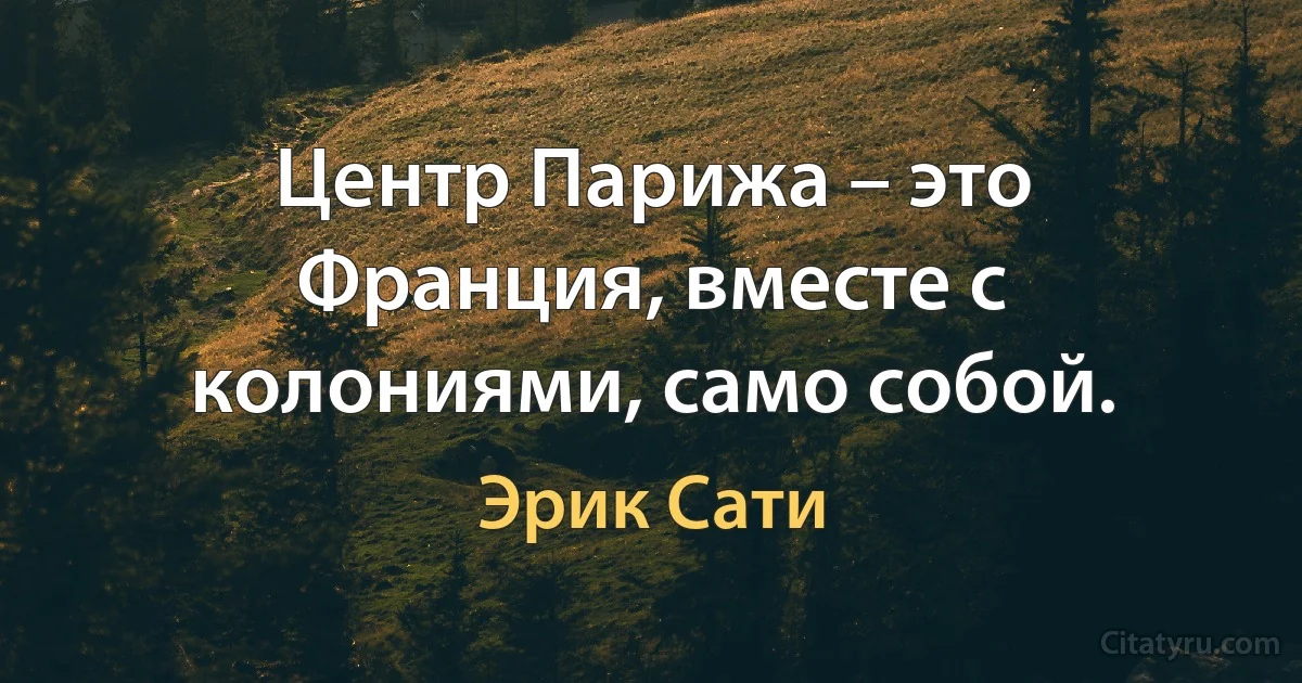 Центр Парижа – это Франция, вместе с колониями, само собой. (Эрик Сати)