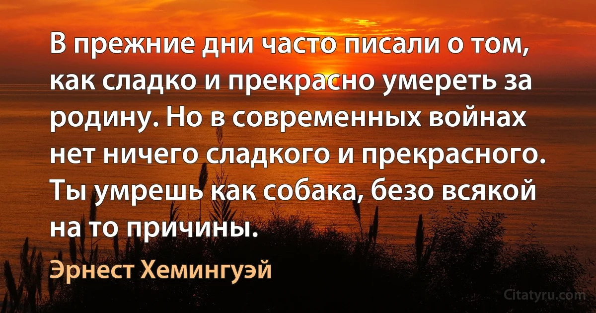 В прежние дни часто писали о том, как сладко и прекрасно умереть за родину. Но в современных войнах нет ничего сладкого и прекрасного. Ты умрешь как собака, безо всякой на то причины. (Эрнест Хемингуэй)