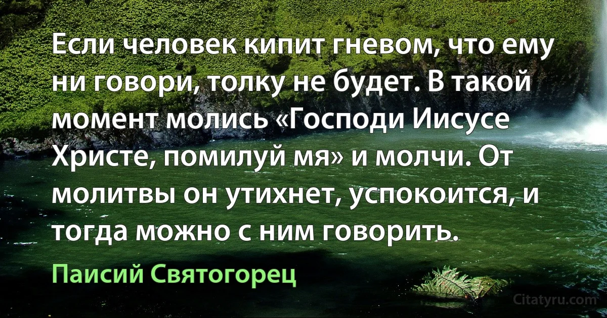 Если человек кипит гневом, что ему ни говори, толку не будет. В такой момент молись «Господи Иисусе Христе, помилуй мя» и молчи. От молитвы он утихнет, успокоится, и тогда можно с ним говорить. (Паисий Святогорец)