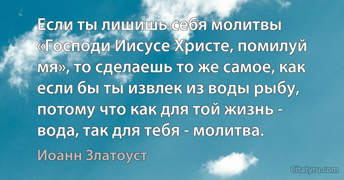 Если ты лишишь себя молитвы «Господи Иисусе Христе, помилуй мя», то сделаешь то же самое, как если бы ты извлек из воды рыбу, потому что как для той жизнь - вода, так для тебя - молитва. (Иоанн Златоуст)