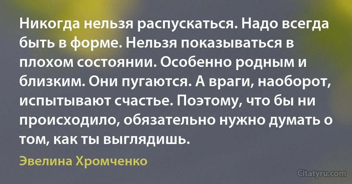 Никогда нельзя распускаться. Надо всегда быть в форме. Нельзя показываться в плохом состоянии. Особенно родным и близким. Они пугаются. А враги, наоборот, испытывают счастье. Поэтому, что бы ни происходило, обязательно нужно думать о том, как ты выглядишь. (Эвелина Хромченко)