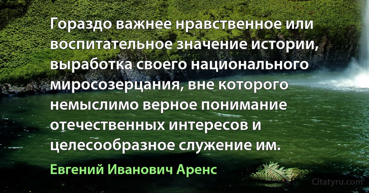 Гораздо важнее нравственное или воспитательное значение истории, выработка своего национального миросозерцания, вне которого немыслимо верное понимание отечественных интересов и целесообразное служение им. (Евгений Иванович Аренс)