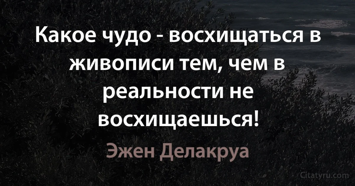 Какое чудо - восхищаться в живописи тем, чем в реальности не восхищаешься! (Эжен Делакруа)