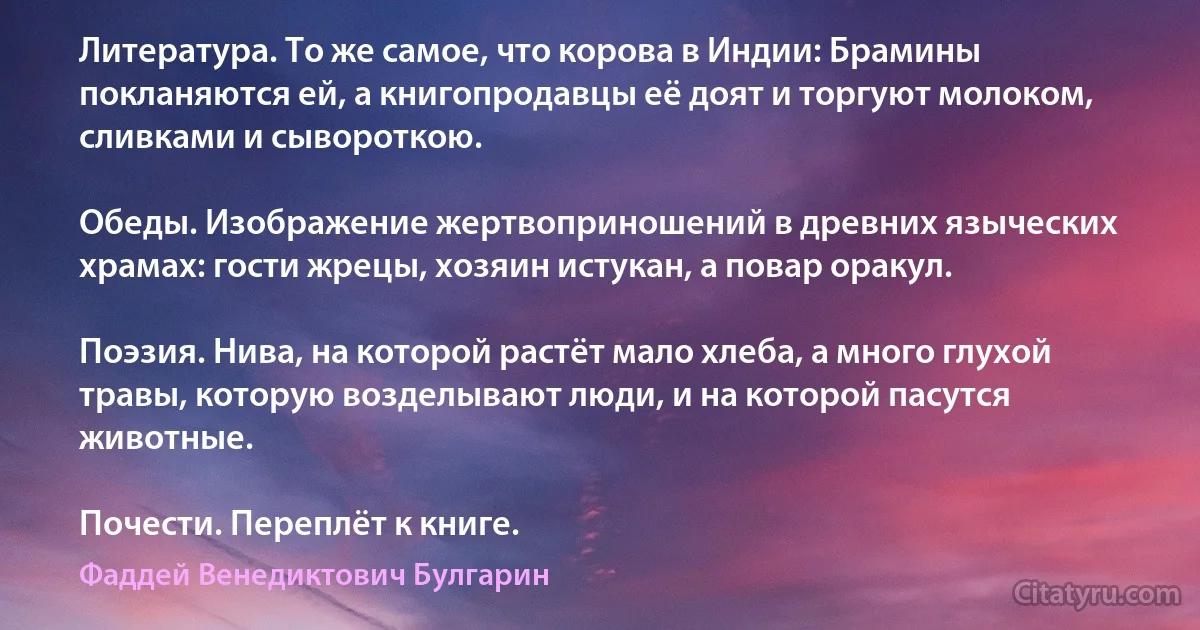 Литература. То же самое, что корова в Индии: Брамины покланяются ей, а книгопродавцы её доят и торгуют молоком, сливками и сывороткою.

Обеды. Изображение жертвоприношений в древних языческих храмах: гости жрецы, хозяин истукан, а повар оракул.

Поэзия. Нива, на которой растёт мало хлеба, а много глухой травы, которую возделывают люди, и на которой пасутся животные.

Почести. Переплёт к книге. (Фаддей Венедиктович Булгарин)