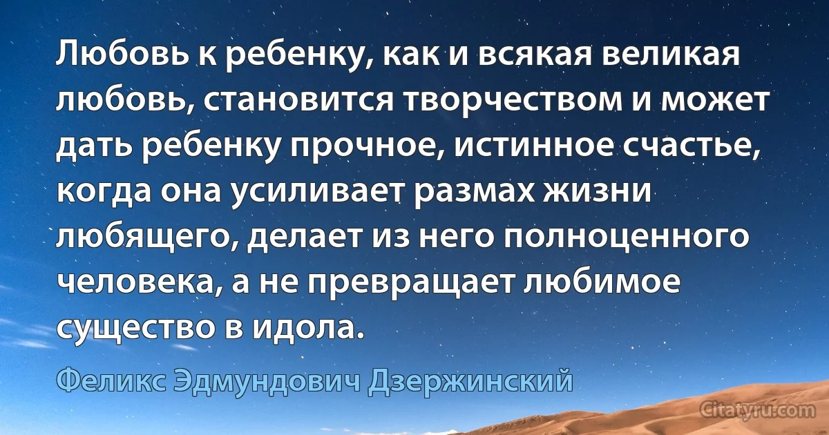 Любовь к ребенку, как и всякая великая любовь, становится творчеством и может дать ребенку прочное, истинное счастье, когда она усиливает размах жизни любящего, делает из него полноценного человека, а не превращает любимое существо в идола. (Феликс Эдмундович Дзержинский)